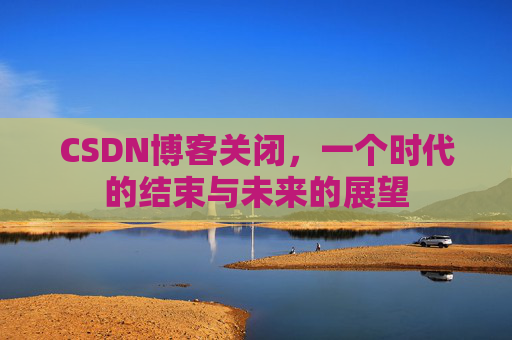 CSDN博客关闭，一个时代的结束与未来的展望